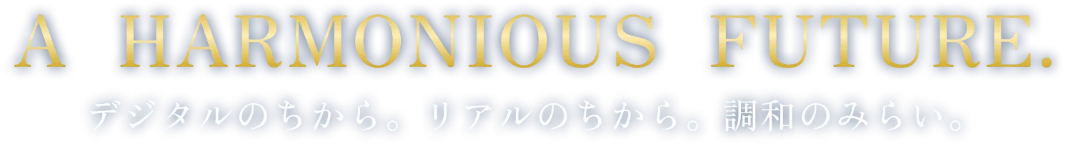 A HARMONIOUS FUTURE. デジタルのちから。リアルのちから。調和のみらい。